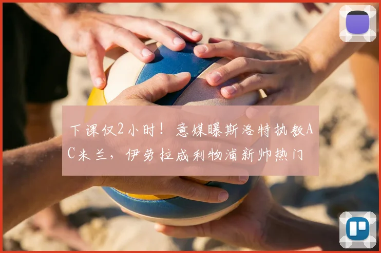 下课仅2小时！意媒曝斯洛特执教AC米兰，伊劳拉成利物浦新帅热门