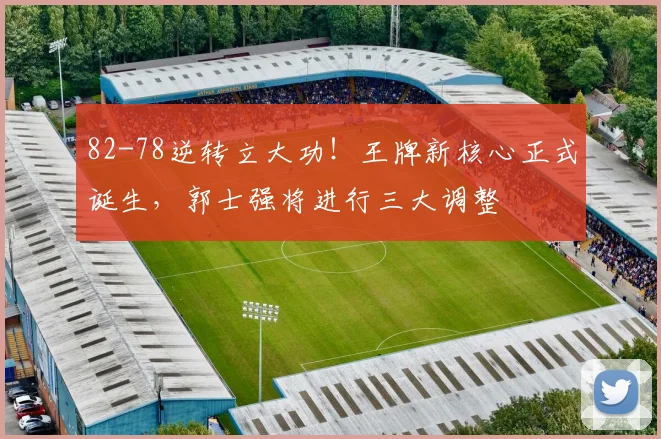 82-78逆转立大功！王牌新核心正式诞生，郭士强将进行三大调整