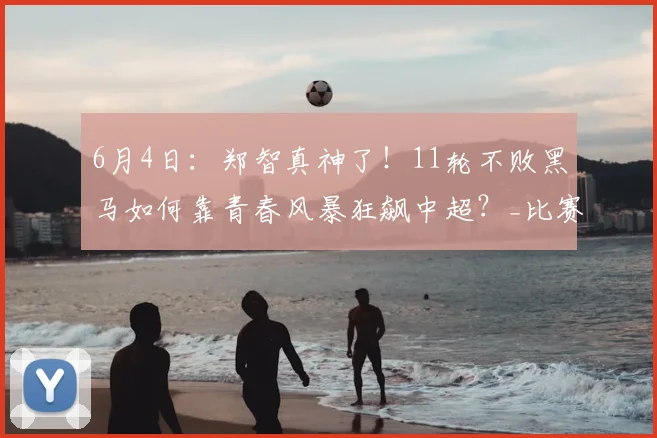 6月4日：郑智真神了！11轮不败黑马如何靠青春风暴狂飙中超？_比赛_球员_王庚