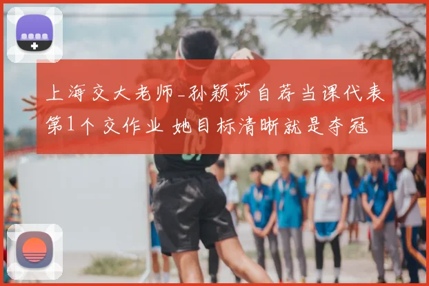 上海交大老师_孙颖莎自荐当课代表第1个交作业 她目标清晰就是夺冠