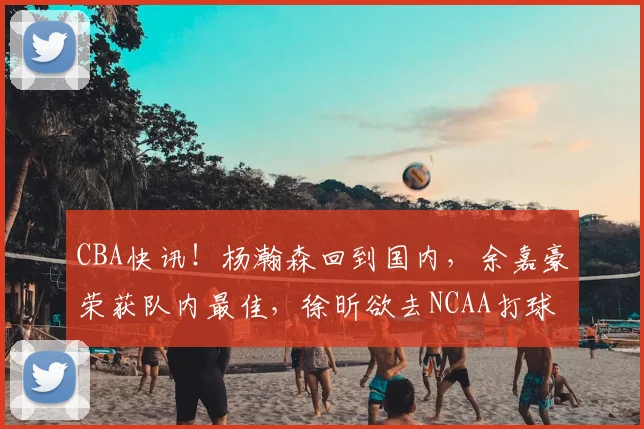 CBA快讯！杨瀚森回到国内，余嘉豪荣获队内最佳，徐昕欲去NCAA打球_时间_广州_青岛
