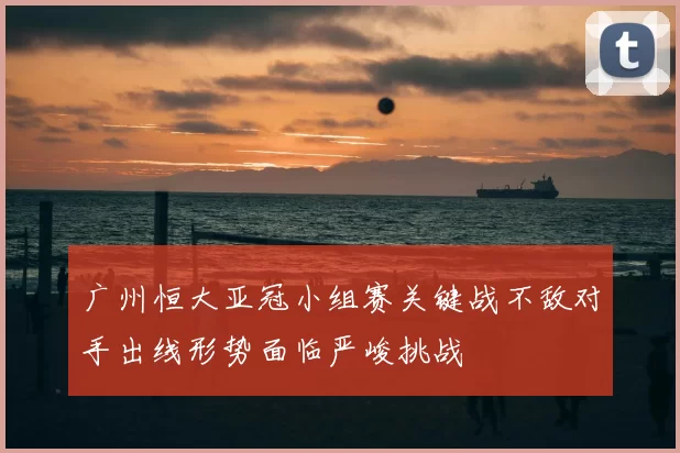 广州恒大亚冠小组赛关键战不敌对手出线形势面临严峻挑战