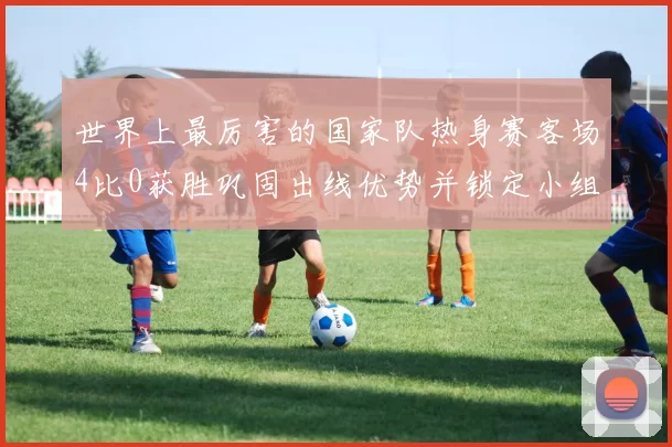 世界上最厉害的国家队热身赛客场4比0获胜巩固出线优势并锁定小组首位