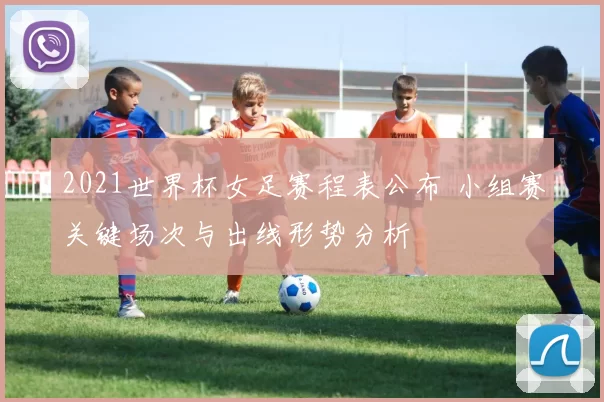 2021世界杯女足赛程表公布 小组赛关键场次与出线形势分析