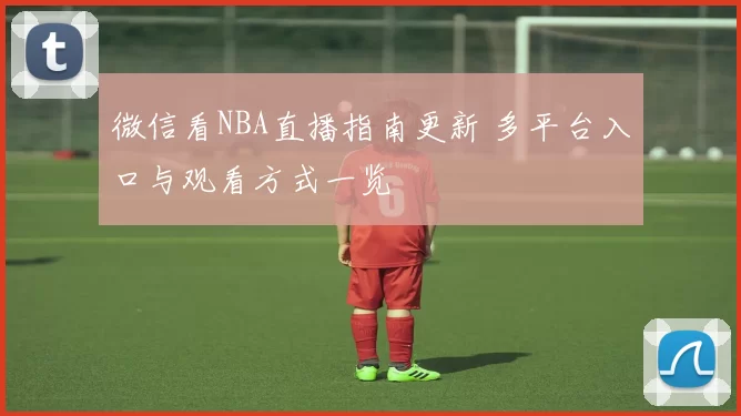 微信看NBA直播指南更新 多平台入口与观看方式一览