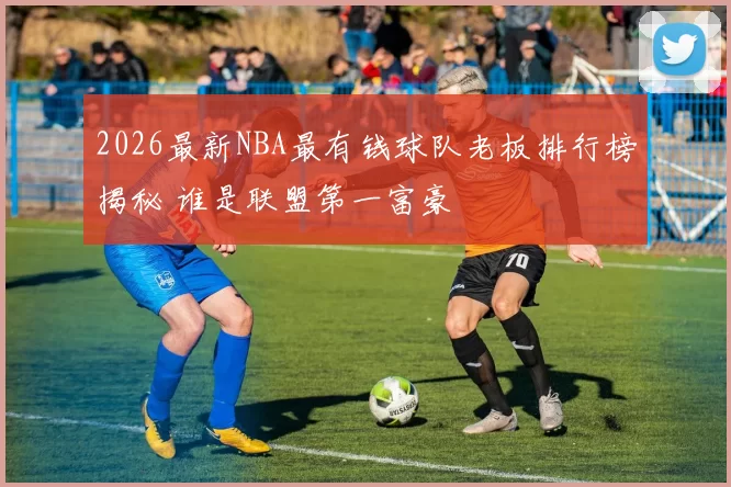 2026最新NBA最有钱球队老板排行榜揭秘 谁是联盟第一富豪