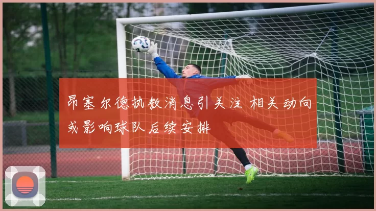 昂塞尔德执教消息引关注 相关动向或影响球队后续安排