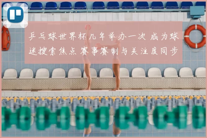 乒乓球世界杯几年举办一次 成为球迷搜索焦点 赛事赛制与关注度同步升温