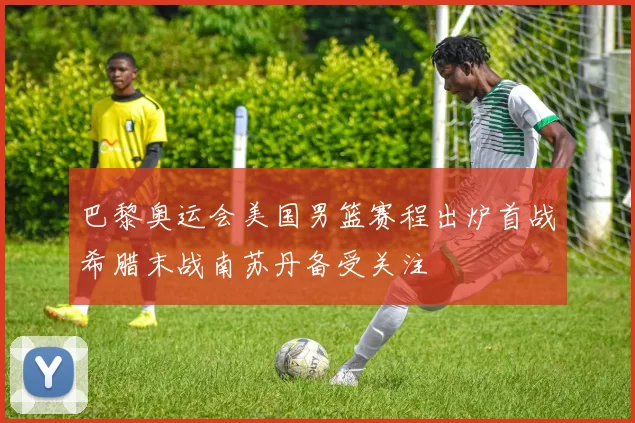 巴黎奥运会美国男篮赛程出炉首战希腊末战南苏丹备受关注