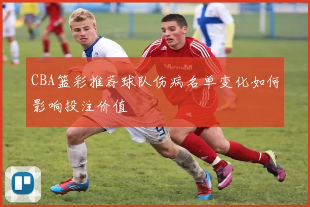 CBA篮彩推荐球队伤病名单变化如何影响投注价值