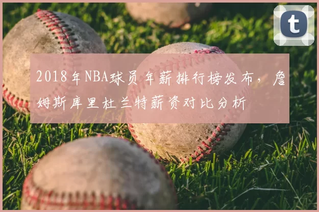 2018年NBA球员年薪排行榜发布,詹姆斯库里杜兰特薪资对比分析