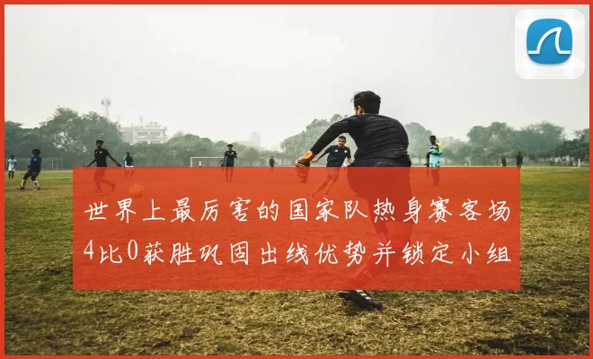 世界上最厉害的国家队热身赛客场4比0获胜巩固出线优势并锁定小组首位