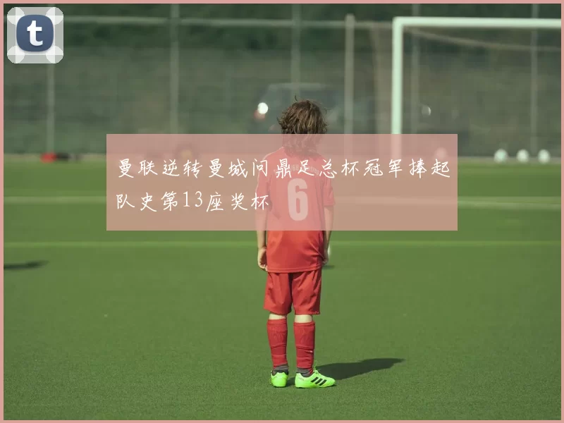 曼联逆转曼城问鼎足总杯冠军捧起队史第13座奖杯