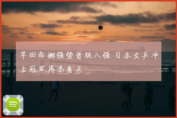 早田希娜强势晋级八强 日本女乒冲击冠军再添看点
