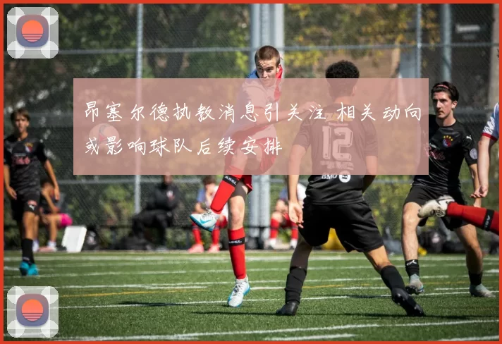 昂塞尔德执教消息引关注 相关动向或影响球队后续安排