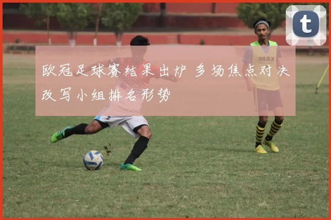 欧冠足球赛结果出炉 多场焦点对决改写小组排名形势
