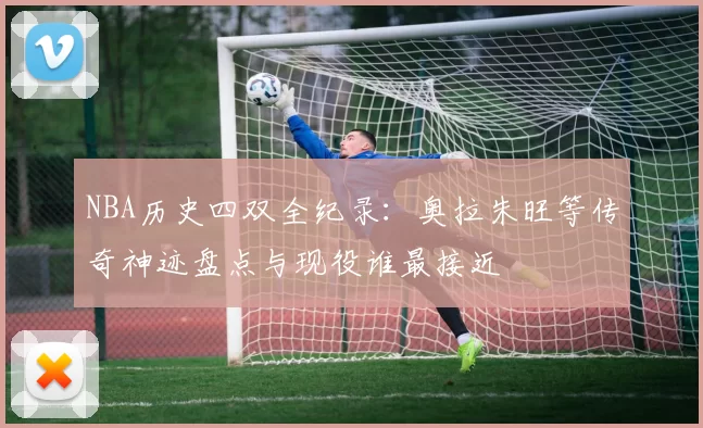 NBA历史四双全纪录：奥拉朱旺等传奇神迹盘点与现役谁最接近