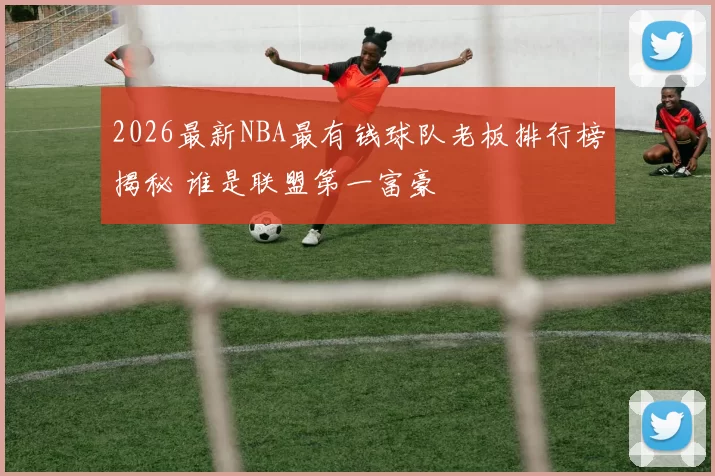 2026最新NBA最有钱球队老板排行榜揭秘 谁是联盟第一富豪
