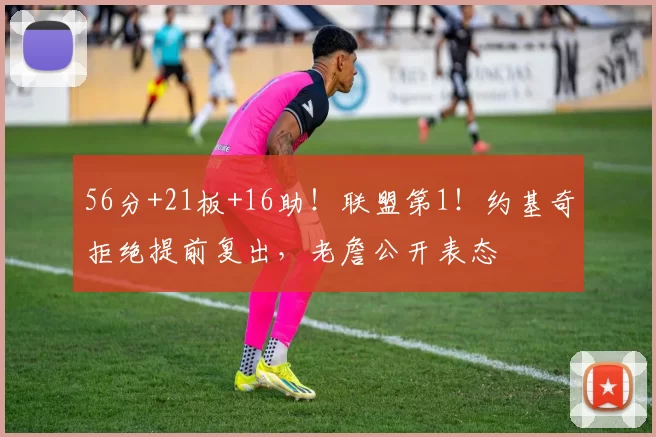 56分+21板+16助！联盟第1！约基奇拒绝提前复出，老詹公开表态