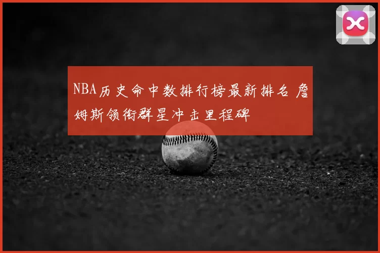 NBA历史命中数排行榜最新排名 詹姆斯领衔群星冲击里程碑