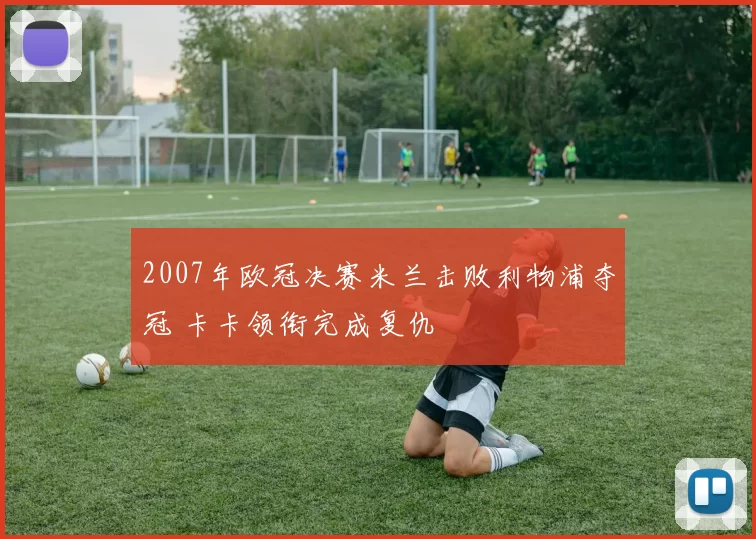 2007年欧冠决赛米兰击败利物浦夺冠 卡卡领衔完成复仇