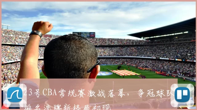 23号CBA常规赛激战落幕,争冠球队排名洗牌新格局初现