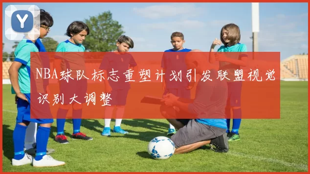 NBA球队标志重塑计划引发联盟视觉识别大调整