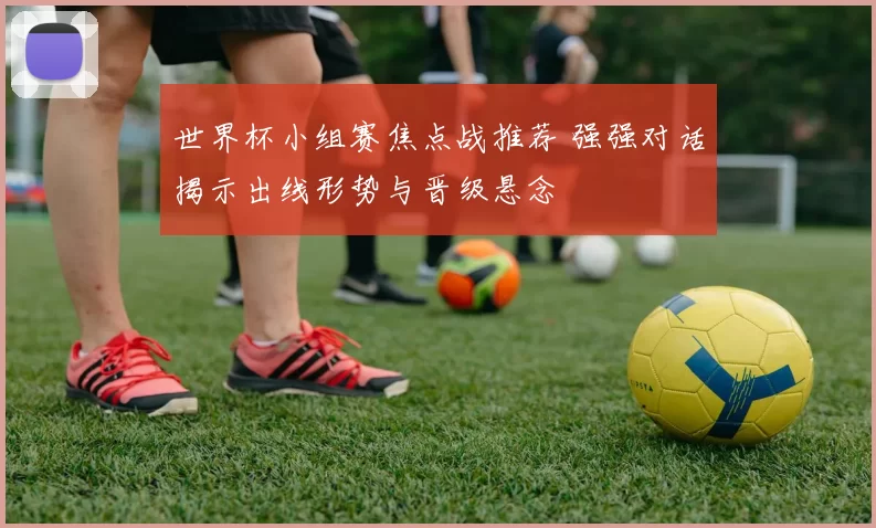 世界杯小组赛焦点战推荐 强强对话揭示出线形势与晋级悬念