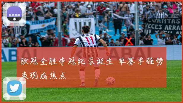 欧冠全胜夺冠纪录诞生 单赛季强势表现成焦点