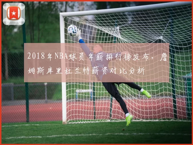 2018年NBA球员年薪排行榜发布，詹姆斯库里杜兰特薪资对比分析
