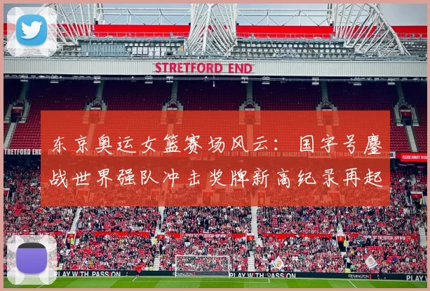 东京奥运女篮赛场风云：国字号鏖战世界强队冲击奖牌新高纪录再起