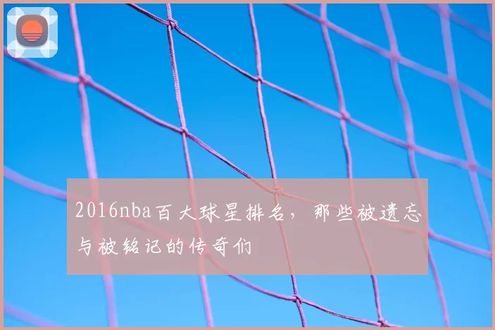 2016nba百大球星排名，那些被遗忘与被铭记的传奇们