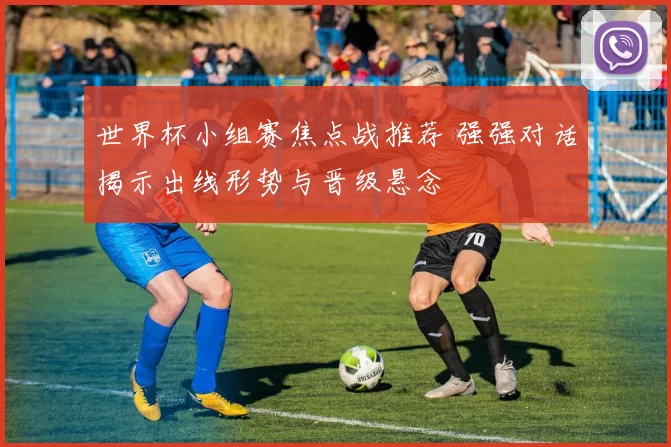 世界杯小组赛焦点战推荐 强强对话揭示出线形势与晋级悬念