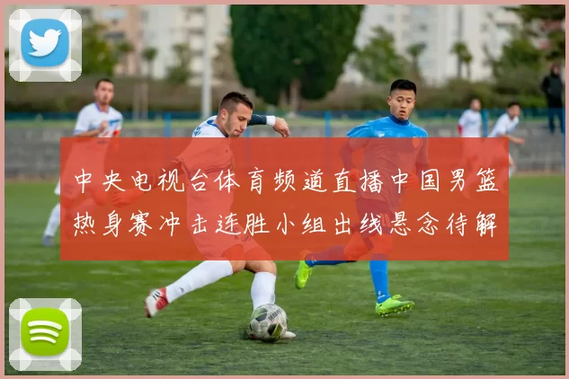 中央电视台体育频道直播中国男篮热身赛冲击连胜小组出线悬念待解