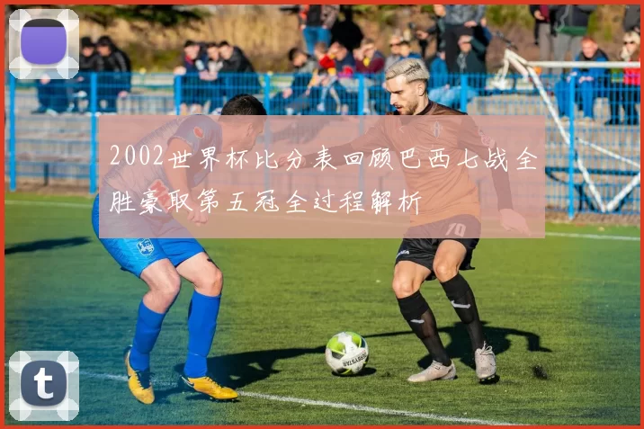 2002世界杯比分表回顾巴西七战全胜豪取第五冠全过程解析