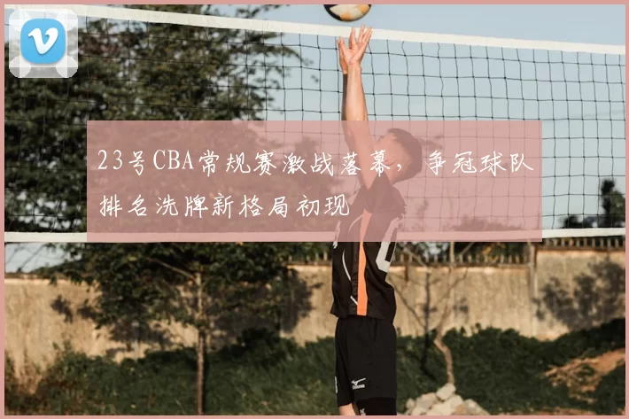 23号CBA常规赛激战落幕,争冠球队排名洗牌新格局初现