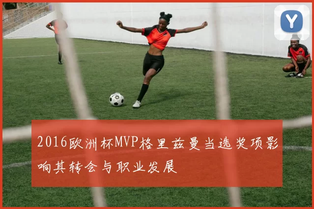 2016欧洲杯MVP格里兹曼当选奖项影响其转会与职业发展