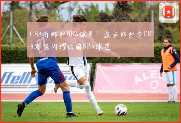 CBA有哪些NBA球员？盘点那些在CBA赛场闪耀的前NBA球星