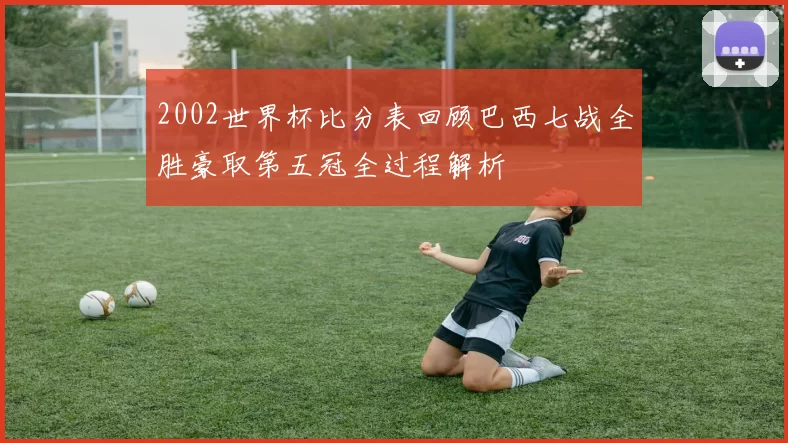 2002世界杯比分表回顾巴西七战全胜豪取第五冠全过程解析