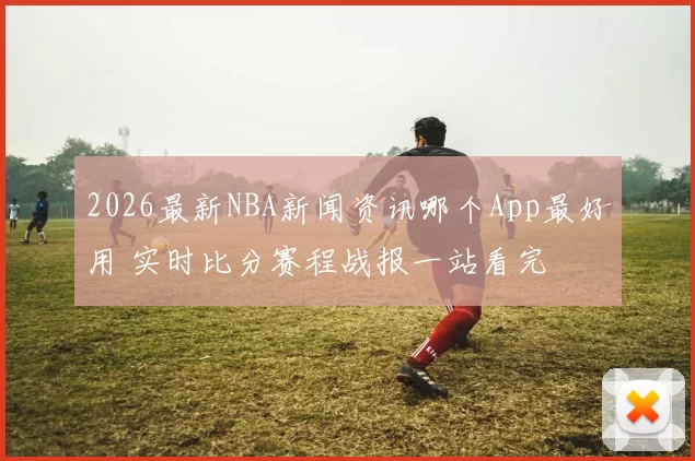 2026最新NBA新闻资讯哪个App最好用 实时比分赛程战报一站看完