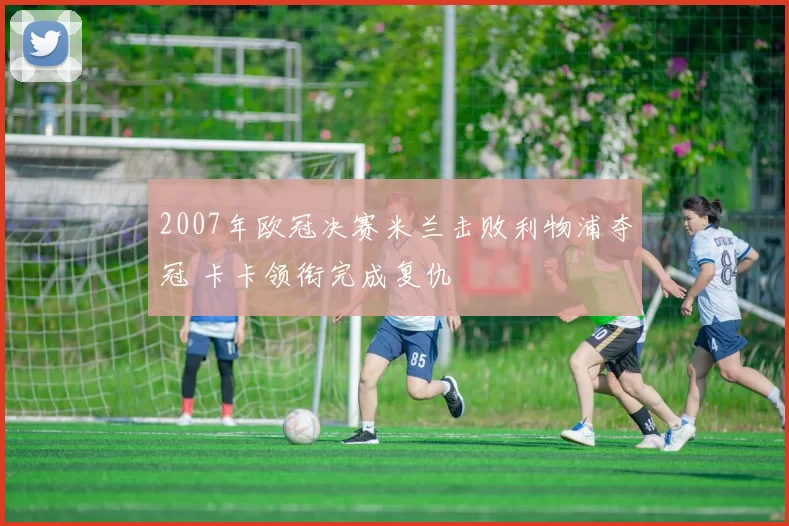2007年欧冠决赛米兰击败利物浦夺冠 卡卡领衔完成复仇