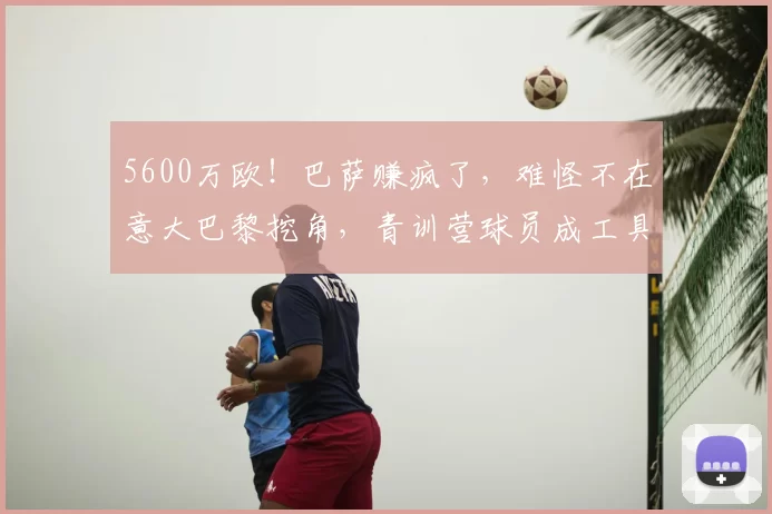 5600万欧!巴萨赚疯了,难怪不在意大巴黎挖角,青训营球员成工具