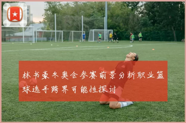 林书豪冬奥会参赛前景分析职业篮球选手跨界可能性探讨