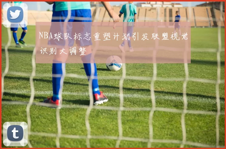 NBA球队标志重塑计划引发联盟视觉识别大调整