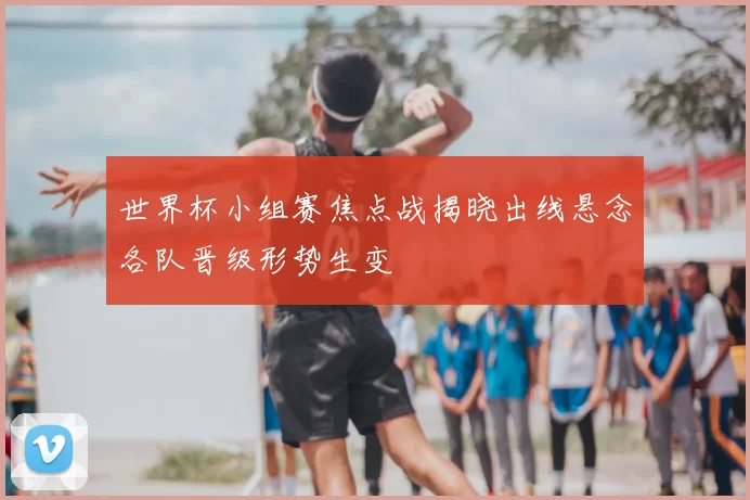 世界杯小组赛焦点战揭晓出线悬念各队晋级形势生变