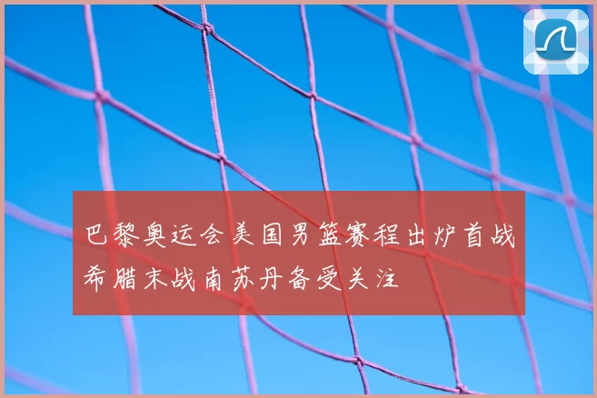 巴黎奥运会美国男篮赛程出炉首战希腊末战南苏丹备受关注