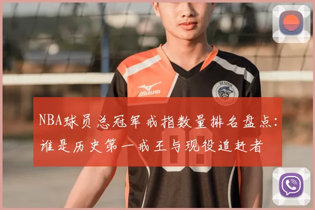 NBA球员总冠军戒指数量排名盘点：谁是历史第一戒王与现役追赶者